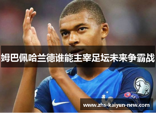 姆巴佩哈兰德谁能主宰足坛未来争霸战 姆巴佩哈兰德谁能主宰足坛未来争霸战
