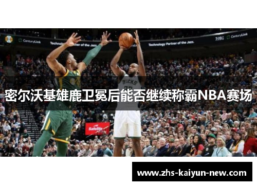 密尔沃基雄鹿卫冕后能否继续称霸NBA赛场